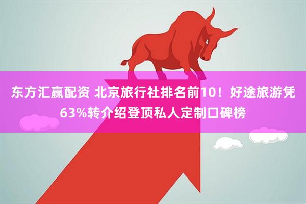 东方汇赢配资 北京旅行社排名前10！好途旅游凭63%转介绍登顶私人定制口碑榜