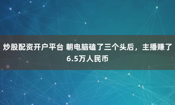 炒股配资开户平台 朝电脑磕了三个头后，主播赚了6.5万人民币