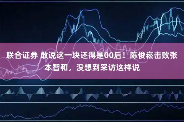 联合证券 敢说这一块还得是00后！陈俊崧击败张本智和，没想到采访这样说