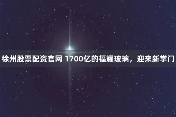 徐州股票配资官网 1700亿的福耀玻璃,迎来新掌门