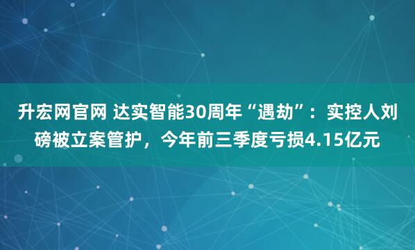 升宏网官网 达实智能30周年“遇劫”：实控人刘磅被立案管护，今年前三季度亏损4.15亿元