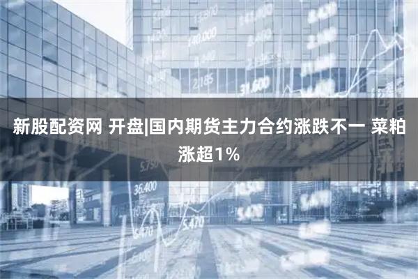 新股配资网 开盘|国内期货主力合约涨跌不一 菜粕涨超1%