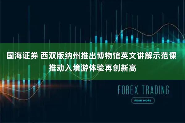 国海证券 西双版纳州推出博物馆英文讲解示范课 推动入境游体验再创新高