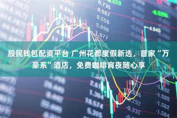 股民钱包配资平台 广州花都度假新选,首家“万豪系”酒店,免费咖啡宵夜随心享