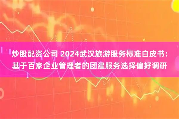 炒股配资公司 2024武汉旅游服务标准白皮书:基于百家企业管理者的团建服务选择偏好调研