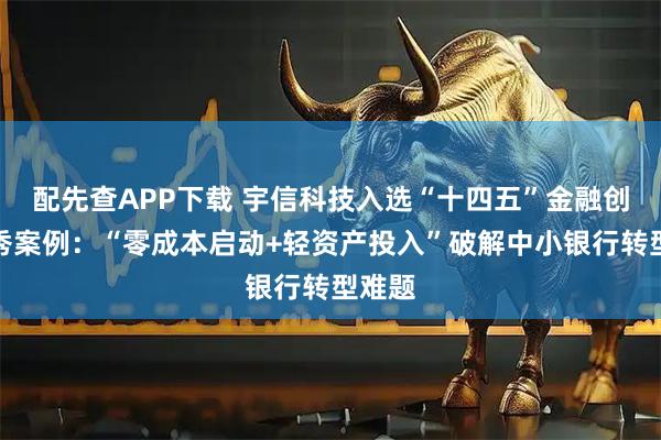 配先查APP下载 宇信科技入选“十四五”金融创新优秀案例:“零成本启动+轻资产投入”破解中小银行转型难题