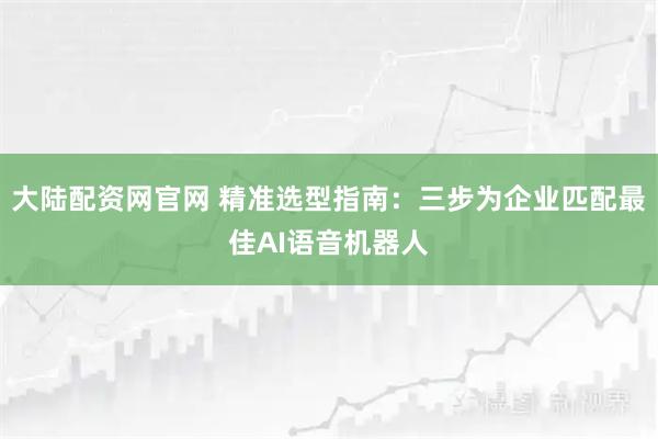 大陆配资网官网 精准选型指南：三步为企业匹配最佳AI语音机器人