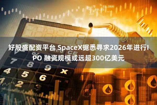 好股盛配资平台 SpaceX据悉寻求2026年进行IPO 融资规模或远超300亿美元