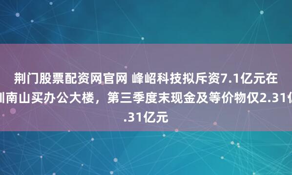 荆门股票配资网官网 峰岹科技拟斥资7.1亿元在深圳南山买办公大楼，第三季度末现金及等价物仅2.31亿元