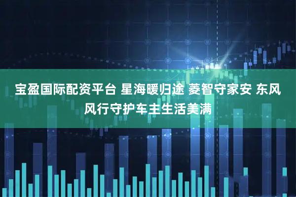 宝盈国际配资平台 星海暖归途 菱智守家安 东风风行守护车主生活美满